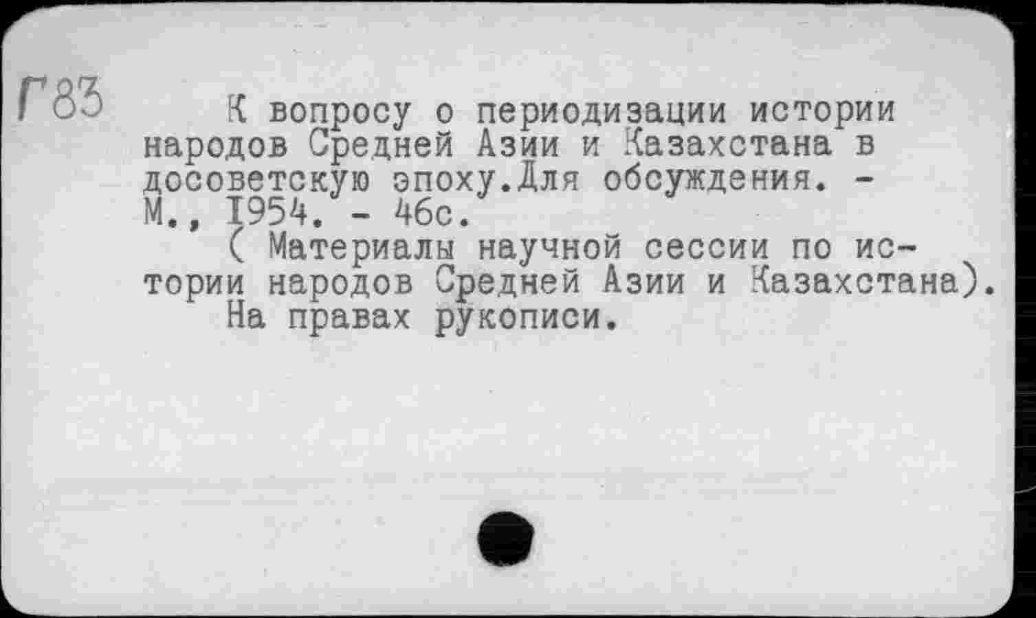 ﻿К вопросу о периодизации истории народов Средней Азии и Казахстана в досоветскую эпоху.Для обсуждения. -М., 1954. - 4бс.
( Материалы научной сессии по истории народов Средней Азии и Казахстана).
На правах рукописи.